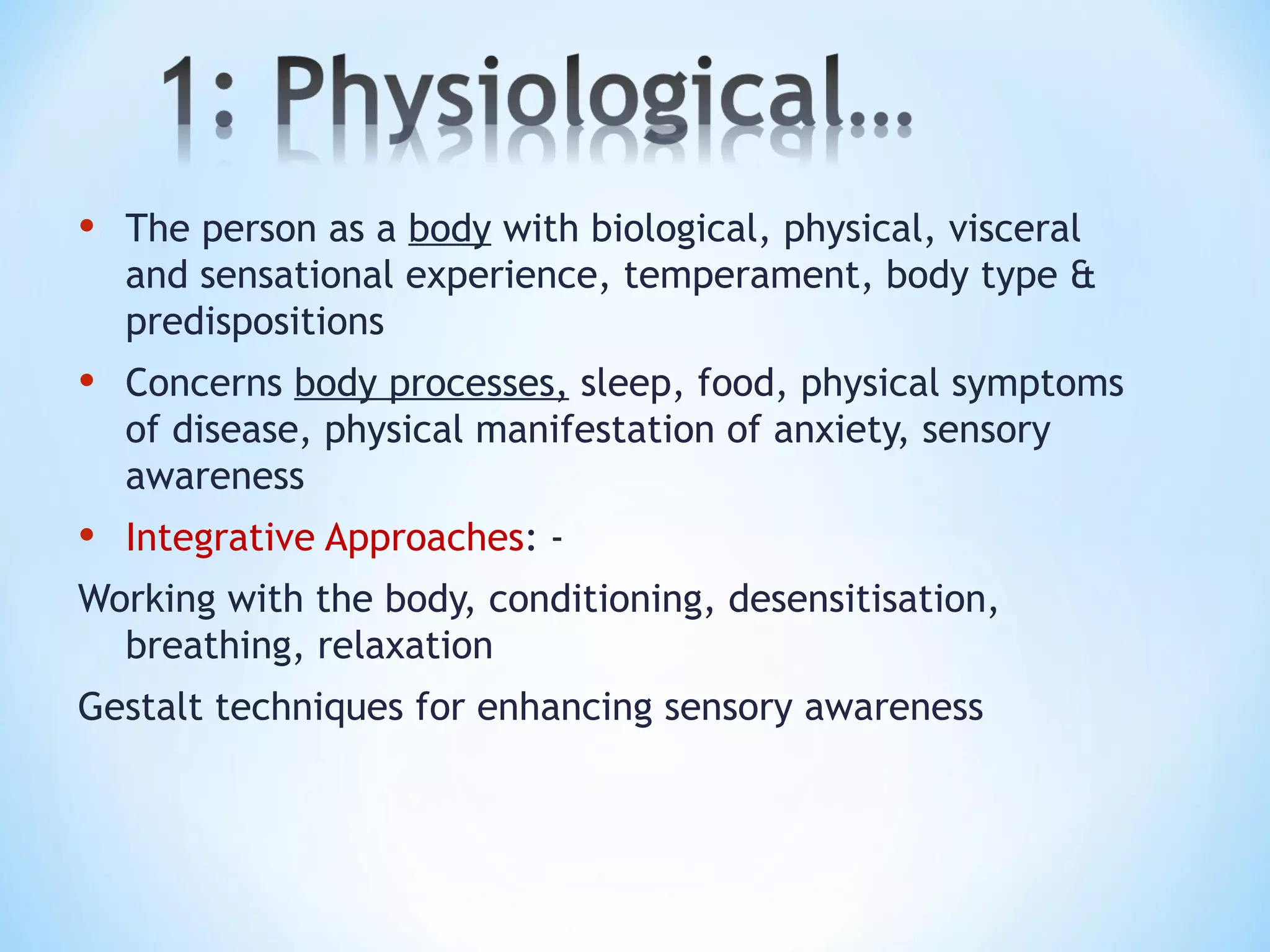 • The person as a body with biological, physical, visceral
and sensational experience, temperament, body type &
predispositions
• Concerns body processes, sleep, food, physical symptoms
of disease, physical manifestation of anxiety, sensory
awareness
• Integrative Approaches: -
Working with the body, conditioning, desensitisation,
breathing, relaxation
Gestalt techniques for enhancing sensory awareness
 