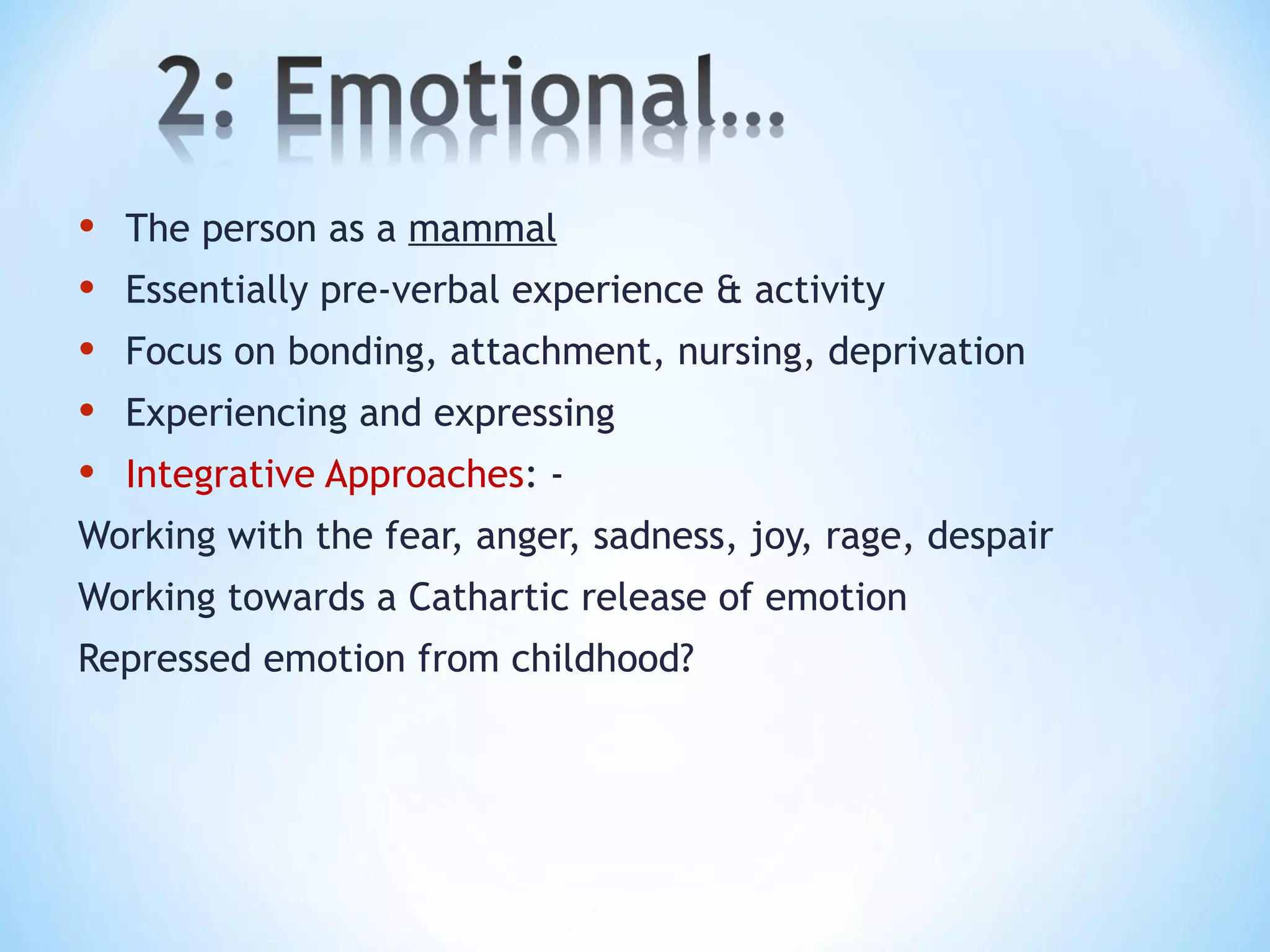 • The person as a mammal
• Essentially pre-verbal experience & activity
• Focus on bonding, attachment, nursing, deprivation
• Experiencing and expressing
• Integrative Approaches: -
Working with the fear, anger, sadness, joy, rage, despair
Working towards a Cathartic release of emotion
Repressed emotion from childhood?
 