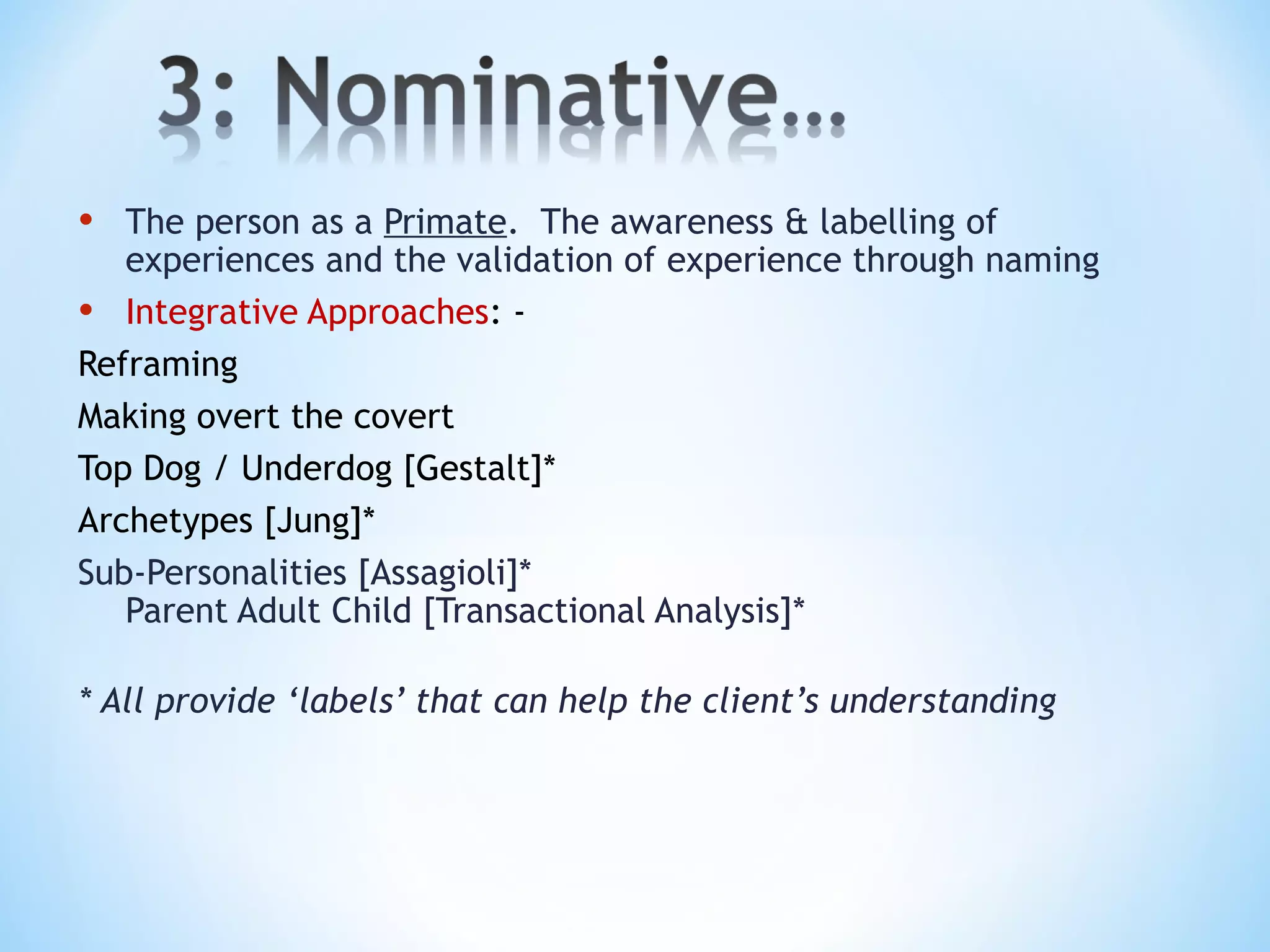 • The person as a Primate. The awareness & labelling of
experiences and the validation of experience through naming
• Integrative Approaches: -
Reframing
Making overt the covert
Top Dog / Underdog [Gestalt]*
Archetypes [Jung]*
Sub-Personalities [Assagioli]*
Parent Adult Child [Transactional Analysis]*
* All provide ‘labels’ that can help the client’s understanding
 