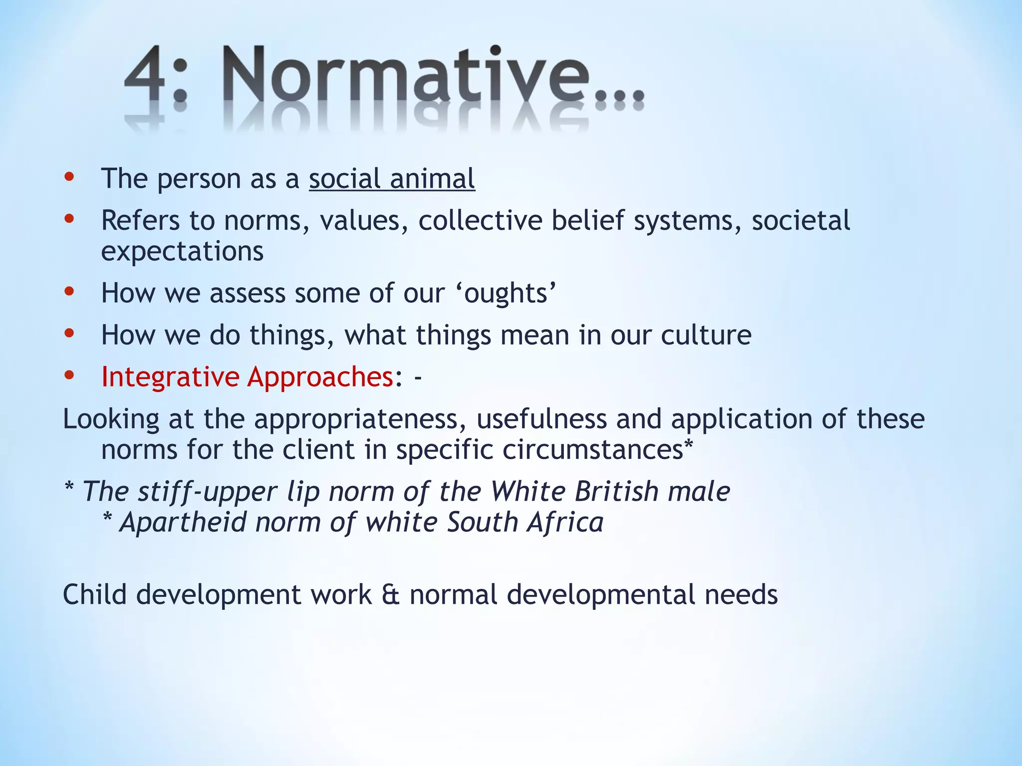 • The person as a social animal
• Refers to norms, values, collective belief systems, societal
expectations
• How we assess some of our ‘oughts’
• How we do things, what things mean in our culture
• Integrative Approaches: -
Looking at the appropriateness, usefulness and application of these
norms for the client in specific circumstances*
* The stiff-upper lip norm of the White British male
* Apartheid norm of white South Africa
Child development work & normal developmental needs
 