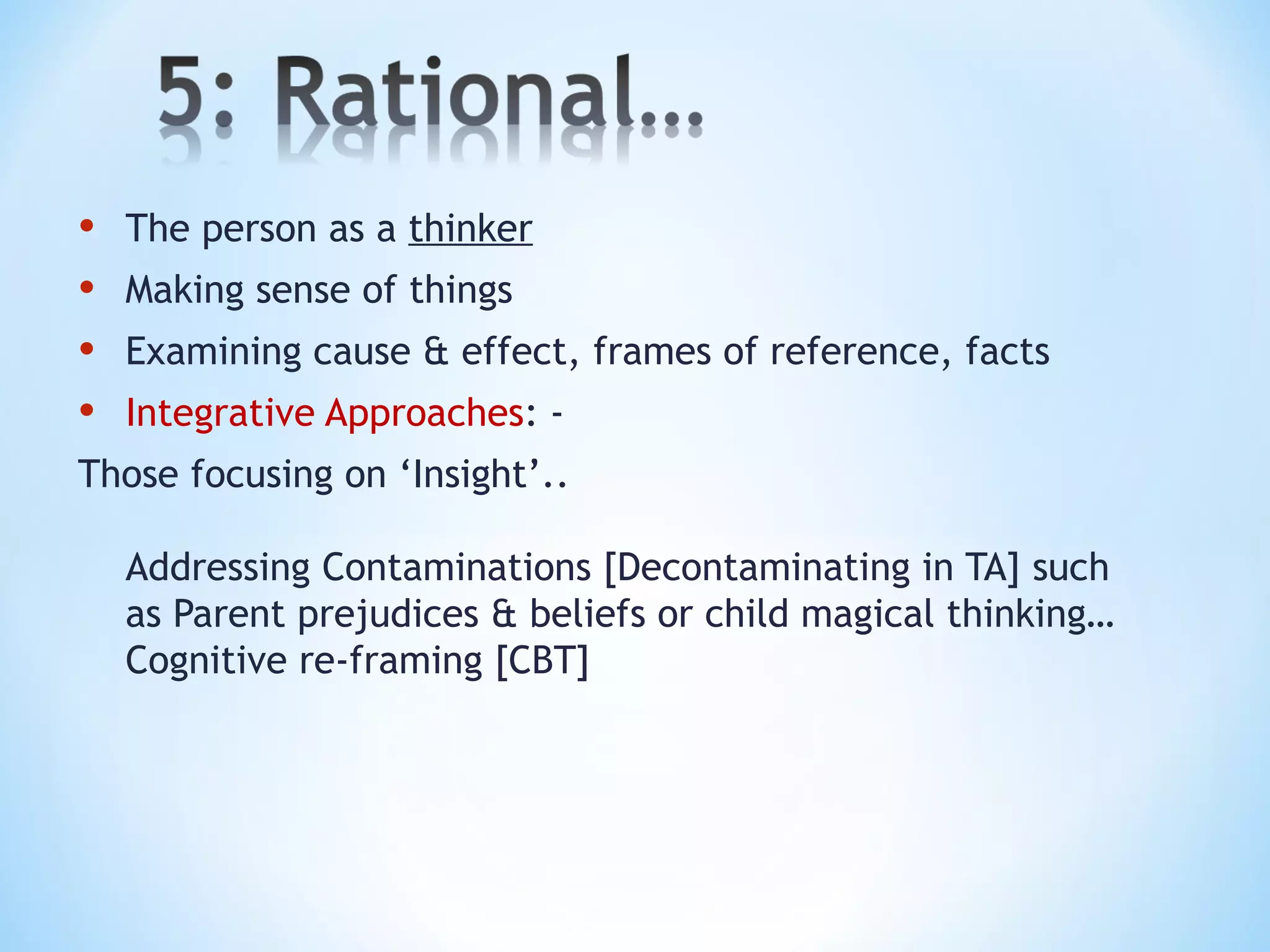 • The person as a thinker
• Making sense of things
• Examining cause & effect, frames of reference, facts
• Integrative Approaches: -
Those focusing on ‘Insight’..
Addressing Contaminations [Decontaminating in TA] such as
Parent prejudices & beliefs or child magical thinking…
Cognitive re-framing [CBT]
 