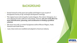 BACKGROUND
 Formal research on the seven new quality tools began in 1972 as part of
the Japanese Society of QC technique development meetings.
 The original seven tools of quality (scatter diagram, flow charts, histogram, etc.)
were adequate for data collection and analysis. However, the new tools allow for
more identification, planning, and coordination in finding a problem
solution.
 The seven new tools, as written by Japanese authors Mizuno Shigeru, Asaka
Tetsuichi and Ozeki Kazuo.
 Later, these tools were modified and adapted to American industry.
 