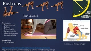 Push ups
http://www.md-health.com/What-Muscles-Do-Push-Ups-Work.html
http://www.livestrong.com/article/313665-calories-burned-in-one-push-up/
Muscles used
• Pectoralis major
• Deltoids
• Triceps brachii
• Serratus anterior
• Abdominal muscles
• Coracobrachialis
Muscles used during push ups
Cal’s burned
2.3 in 30 seconds
Push up video
 