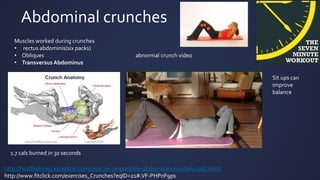 Abdominal crunches
Muscles worked during crunches
• rectus abdominis(six packs)
• Obliques
• Transversus Abdominus
http://healthyliving.azcentral.com/muscles-responsible-abdominal-crunches-5567.html
http://www.fitclick.com/exercises_Crunches?eqID=21#.VF-PHPnF9ps
1.7 cals burned in 30 seconds
abnormal crunch video
Sit ups can
improve
balance
 