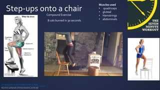 Step-ups onto a chair
Muscles used
• quadriceps
• gluteal
• Hamstrings
• abdominals
http://www.livestrong.com/article/467074-lunge-vs-stepup/
http://healthyliving.azcentral.com/step-exercise-using-chair-13339.htm
http://www.sparkpeople.com/resource/calories_burned.aspl
8 cals burned in 30 seconds
Compound Exercise
 