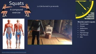 Squats
Muscles used in squats
• Quadriceps
• Glutes
• Adductors
• Calves
• Hamstrings
• Hip Flexors
• Abs
A compound
exercise
Abs
http://www.livestrong.com/article/328228-target-muscle-area-for-squats/
http://www.livestrong.com/article/313995-calories-burned-during-squats/
7.2 Cals burned in 30 seconds
 