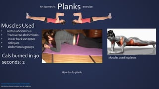 Planks
http://en.wikipedia.org/wiki/Plank_%28exercise%29
http://www.directlyfitness.com/store/plank-exercise/
http://woman.thenest.com/plank-burn-fat-11838.html
An isometric exercise
Muscles Used
• rectus abdominus
• Transverse abdominals
• lower back extensor
• obliques
• abdominals groups
Cals burned in 30
seconds: 2
How to do plank
Muscles used in planks
 