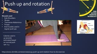 Push up and rotation
Mussels used
• Side Shoulders
• Biceps
• Transverse Abdominus
• Triceps
• And mussles used in
regular push ups
https://www.skimble.com/exercises/2235-push-up-and-rotation-how-to-do-exercise
-----------------------------
Calories used in
30 seconds
estimated based
on normal push
ups: 2.3
 