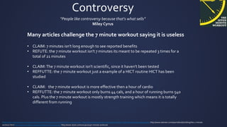 Controversy
“People like controversy because that's what sells”
Miley Cyrus
http://www.brainyquote.com/quotes/quotes/m/mileycyrus454273.html?src=t_controversy http://domesticity.gawker.com/seven-better-7-minute-workouts-1650392763 http://www.askmen.com/sports/bodybuilding/the-7-minute-
workout.html http://www.hindawi.com/journals/bmri/2014/191797/ http://www.stack.com/2013/11/15/7-minute-workout/
Many articles challenge the 7 minute workout saying it is useless
• CLAIM: 7 minutes isn't long enough to see reported benefits
• REFUTE: the 7 minute workout isn't 7 minutes its meant to be repeated 3 times for a
total of 21 minutes
• CLAIM:The 7 minute workout isn't scientific, since it haven't been tested
• REFFUTTE: the 7 minute workout just a example of a HICT routine HICT has been
studied
• CLAIM: the 7 minute workout is more effective then a hour of cardio
• REFFUTTE: the 7 minute workout only burns 44 cals, and a hour of running burns 540
cals. Plus the 7 minute workout is mostly strength training which means it is totally
different from running
 