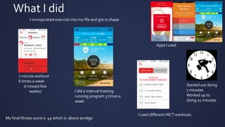 What I did
I incorporated exercise into my life and got in shape
Started out doing
7 minutes
Worked up to
doing 21 minutes
7 minute workout
6 times a week
(I missed few
weeks)
Apps I used
I did a interval training
running program 3 times a
week
My final fitness score is 49 which is above avridge
I used different HICT workouts
 