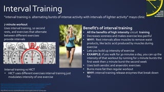 IntervalTraining
“interval training is alternating bursts of intense activity with intervals of lighter activity” mayo clinic
http://www.mayoclinic.org/healthy-living/fitness/in-depth/interval-training/art-20044588
http://well.blogs.nytimes.com/2013/05/09/the-scientific-7-minute-workout/?_r=0
http://www.livestrong.com/article/333939-circuit-training-vs-interval-training/
http://greatist.com/fitness/complete-guide-interval-training-infographic
http://fitness.mercola.com/sites/fitness/archive/2013/06/21/interval-training.aspx
7 minute workout
Uses interval training, 10 second
rests, and exercises that alternate
between different exercises
provide intervals
Benefit's of interval training
• All the benefits of high intensity circuit training
• Decreases soreness and makes exercise less painful
• WHY: Rest intervals allow muscles to remove waist
products, like lactic acid produced by muscles during
exercise
• Lets you build up intensity of exercise
• EXAMPLE: if you walk for 30 minutes a day, you can up the
intensity of that workout by running for 1 minute bursts the
first week then 2 minute burst the second week
• Uses both aerobic and anaerobic exercises
• Burns more fat then regular workout
• WHY: interval training release enzymes that break down
fat
Interval training vs HICT
• HICT uses different exercises interval training just
modulates intensity of one exercise
 