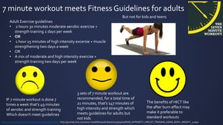 7 minute workout meets Fitness Guidelines for adults
Adult Exercise guidelines
• 2 hours 30 minutes moderate aerobic exercise +
strength training 2 days per week
• OR
• 1 hour 15 minutes of high intensity excersie + muscle
strengthening two days a week
• OR
• A mix of moderate and high intensity exercise +
strength training two days per week
http://www.cdc.gov/physicalactivity/everyone/guidelines/ http://journals.lww.com/acsm-healthfitness/Fulltext/2013/05000/HIGH_INTENSITY_CIRCUIT_TRAINING_USING_BODY_WEIGHT_.5.aspx
IF 7 minute workout is done 7
times a week that’s 49 minutes
of aerobic and strength training
Which doesn't meet guidelines
3 sets of 7 minute workout are
recommended, for a total time of
21 minutes, that’s 147 minutes of
high intensity and strength which
meets guidelines for adults but
not kids
The benefits of HICT like
the after burn effect may
make it preferable to
standard workouts
But not for kids and teens
 