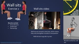 Wall sits
Exercise 2
Muscles worked
• rectus femoris
• quadriceps
• hamstrings
Mussels worked by wall
sits
Wall sits are isometric exercises, which means
they only strengthen muscles in one position
http://www.livestrong.com/article/482849-how-many-calories-do-wall-sits-burn/
http://healthyliving.azcentral.com/muscles-used-during-wall-sits-3749.html
Wall sits burn 2.5 cals in 30 sec
Wall sits video
 