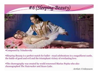 #6 (Sleeping Beauty)




Composed by Tchaikovsky

Sleeping Beauty is a perfect match for ballet - royal celebrations in a magnificent castle,
the battle of good and evil and the triumphant victory of everlasting love.

The choreography was created by world renowned Marius Pepita who also
choreographed The Nutcracker and Swan Lake.
                                                                Artist: Unknown
 