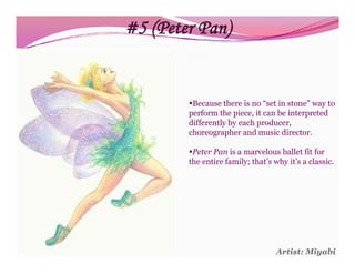 #5 (Peter Pan)


        Because there is no “set in stone” way to
        perform the piece, it can be interpreted
        differently by each producer,
        choreographer and music director.

        Peter Pan is a marvelous ballet fit for
        the entire family; that’s why it’s a classic.




                                   Artist: Miyabi
 