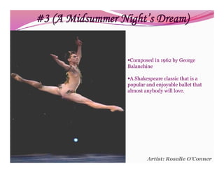 #3 (A Midsummer Night’s Dream)


                  Composed in 1962 by George
                  Balanchine

                  A Shakespeare classic that is a
                  popular and enjoyable ballet that
                  almost anybody will love.




                          Artist: Rosalie O’Conner
 