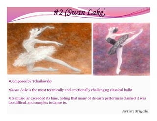 #2 (Swan Lake)




Composed by Tchaikovsky

Swan Lake is the most technically and emotionally challenging classical ballet.

Its music far exceeded its time, noting that many of its early performers claimed it was
too difficult and complex to dance to.

                                                                         Artist: Miyabi
 