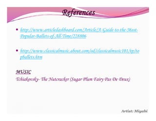 References
 http://www.articledashboard.com/Article/A-Guide-to-the-Most-
  Popular-Ballets-of-All-Time/228806

 http://www.classicalmusic.about.com/od/classicalmusic101/tp/to
  pballets.htm

MUSIC
Tchiakovsky- The Nutcracker (Sugar Plum Fairy Pas De Deux)




                                                      Artist: Miyabi
 