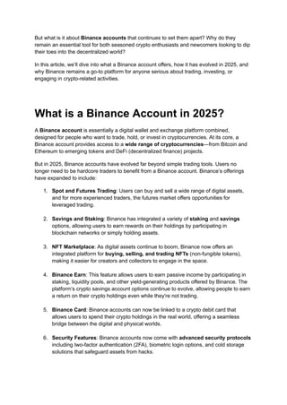But what is it about Binance accounts that continues to set them apart? Why do they
remain an essential tool for both seasoned crypto enthusiasts and newcomers looking to dip
their toes into the decentralized world?
In this article, we’ll dive into what a Binance account offers, how it has evolved in 2025, and
why Binance remains a go-to platform for anyone serious about trading, investing, or
engaging in crypto-related activities.
What is a Binance Account in 2025?
A Binance account is essentially a digital wallet and exchange platform combined,
designed for people who want to trade, hold, or invest in cryptocurrencies. At its core, a
Binance account provides access to a wide range of cryptocurrencies—from Bitcoin and
Ethereum to emerging tokens and DeFi (decentralized finance) projects.
But in 2025, Binance accounts have evolved far beyond simple trading tools. Users no
longer need to be hardcore traders to benefit from a Binance account. Binance’s offerings
have expanded to include:
1.​ Spot and Futures Trading: Users can buy and sell a wide range of digital assets,
and for more experienced traders, the futures market offers opportunities for
leveraged trading.​
2.​ Savings and Staking: Binance has integrated a variety of staking and savings
options, allowing users to earn rewards on their holdings by participating in
blockchain networks or simply holding assets.​
3.​ NFT Marketplace: As digital assets continue to boom, Binance now offers an
integrated platform for buying, selling, and trading NFTs (non-fungible tokens),
making it easier for creators and collectors to engage in the space.​
4.​ Binance Earn: This feature allows users to earn passive income by participating in
staking, liquidity pools, and other yield-generating products offered by Binance. The
platform’s crypto savings account options continue to evolve, allowing people to earn
a return on their crypto holdings even while they're not trading.​
5.​ Binance Card: Binance accounts can now be linked to a crypto debit card that
allows users to spend their crypto holdings in the real world, offering a seamless
bridge between the digital and physical worlds.​
6.​ Security Features: Binance accounts now come with advanced security protocols
including two-factor authentication (2FA), biometric login options, and cold storage
solutions that safeguard assets from hacks.​
 