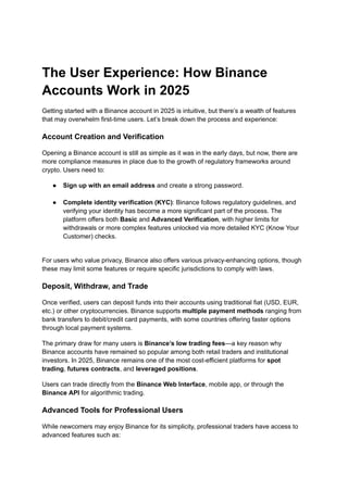The User Experience: How Binance
Accounts Work in 2025
Getting started with a Binance account in 2025 is intuitive, but there’s a wealth of features
that may overwhelm first-time users. Let’s break down the process and experience:
Account Creation and Verification
Opening a Binance account is still as simple as it was in the early days, but now, there are
more compliance measures in place due to the growth of regulatory frameworks around
crypto. Users need to:
●​ Sign up with an email address and create a strong password.​
●​ Complete identity verification (KYC): Binance follows regulatory guidelines, and
verifying your identity has become a more significant part of the process. The
platform offers both Basic and Advanced Verification, with higher limits for
withdrawals or more complex features unlocked via more detailed KYC (Know Your
Customer) checks.​
For users who value privacy, Binance also offers various privacy-enhancing options, though
these may limit some features or require specific jurisdictions to comply with laws.
Deposit, Withdraw, and Trade
Once verified, users can deposit funds into their accounts using traditional fiat (USD, EUR,
etc.) or other cryptocurrencies. Binance supports multiple payment methods ranging from
bank transfers to debit/credit card payments, with some countries offering faster options
through local payment systems.
The primary draw for many users is Binance’s low trading fees—a key reason why
Binance accounts have remained so popular among both retail traders and institutional
investors. In 2025, Binance remains one of the most cost-efficient platforms for spot
trading, futures contracts, and leveraged positions.
Users can trade directly from the Binance Web Interface, mobile app, or through the
Binance API for algorithmic trading.
Advanced Tools for Professional Users
While newcomers may enjoy Binance for its simplicity, professional traders have access to
advanced features such as:
 
