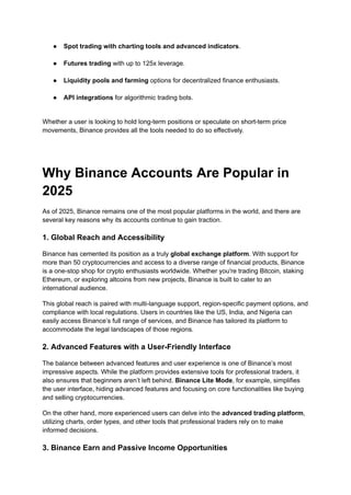 ●​ Spot trading with charting tools and advanced indicators.​
●​ Futures trading with up to 125x leverage.​
●​ Liquidity pools and farming options for decentralized finance enthusiasts.​
●​ API integrations for algorithmic trading bots.​
Whether a user is looking to hold long-term positions or speculate on short-term price
movements, Binance provides all the tools needed to do so effectively.
Why Binance Accounts Are Popular in
2025
As of 2025, Binance remains one of the most popular platforms in the world, and there are
several key reasons why its accounts continue to gain traction.
1. Global Reach and Accessibility
Binance has cemented its position as a truly global exchange platform. With support for
more than 50 cryptocurrencies and access to a diverse range of financial products, Binance
is a one-stop shop for crypto enthusiasts worldwide. Whether you're trading Bitcoin, staking
Ethereum, or exploring altcoins from new projects, Binance is built to cater to an
international audience.
This global reach is paired with multi-language support, region-specific payment options, and
compliance with local regulations. Users in countries like the US, India, and Nigeria can
easily access Binance’s full range of services, and Binance has tailored its platform to
accommodate the legal landscapes of those regions.
2. Advanced Features with a User-Friendly Interface
The balance between advanced features and user experience is one of Binance’s most
impressive aspects. While the platform provides extensive tools for professional traders, it
also ensures that beginners aren’t left behind. Binance Lite Mode, for example, simplifies
the user interface, hiding advanced features and focusing on core functionalities like buying
and selling cryptocurrencies.
On the other hand, more experienced users can delve into the advanced trading platform,
utilizing charts, order types, and other tools that professional traders rely on to make
informed decisions.
3. Binance Earn and Passive Income Opportunities
 