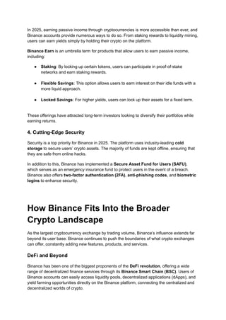 In 2025, earning passive income through cryptocurrencies is more accessible than ever, and
Binance accounts provide numerous ways to do so. From staking rewards to liquidity mining,
users can earn yields simply by holding their crypto on the platform.
Binance Earn is an umbrella term for products that allow users to earn passive income,
including:
●​ Staking: By locking up certain tokens, users can participate in proof-of-stake
networks and earn staking rewards.​
●​ Flexible Savings: This option allows users to earn interest on their idle funds with a
more liquid approach.​
●​ Locked Savings: For higher yields, users can lock up their assets for a fixed term.​
These offerings have attracted long-term investors looking to diversify their portfolios while
earning returns.
4. Cutting-Edge Security
Security is a top priority for Binance in 2025. The platform uses industry-leading cold
storage to secure users’ crypto assets. The majority of funds are kept offline, ensuring that
they are safe from online hacks.
In addition to this, Binance has implemented a Secure Asset Fund for Users (SAFU),
which serves as an emergency insurance fund to protect users in the event of a breach.
Binance also offers two-factor authentication (2FA), anti-phishing codes, and biometric
logins to enhance security.
How Binance Fits Into the Broader
Crypto Landscape
As the largest cryptocurrency exchange by trading volume, Binance’s influence extends far
beyond its user base. Binance continues to push the boundaries of what crypto exchanges
can offer, constantly adding new features, products, and services.
DeFi and Beyond
Binance has been one of the biggest proponents of the DeFi revolution, offering a wide
range of decentralized finance services through its Binance Smart Chain (BSC). Users of
Binance accounts can easily access liquidity pools, decentralized applications (dApps), and
yield farming opportunities directly on the Binance platform, connecting the centralized and
decentralized worlds of crypto.
 