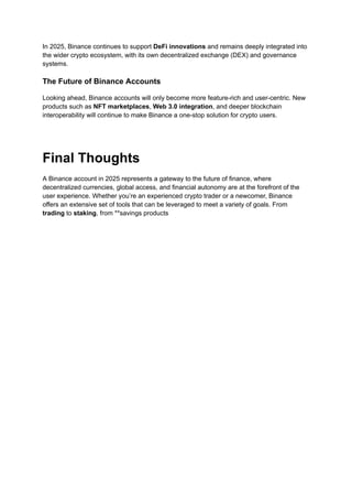 In 2025, Binance continues to support DeFi innovations and remains deeply integrated into
the wider crypto ecosystem, with its own decentralized exchange (DEX) and governance
systems.
The Future of Binance Accounts
Looking ahead, Binance accounts will only become more feature-rich and user-centric. New
products such as NFT marketplaces, Web 3.0 integration, and deeper blockchain
interoperability will continue to make Binance a one-stop solution for crypto users.
Final Thoughts
A Binance account in 2025 represents a gateway to the future of finance, where
decentralized currencies, global access, and financial autonomy are at the forefront of the
user experience. Whether you’re an experienced crypto trader or a newcomer, Binance
offers an extensive set of tools that can be leveraged to meet a variety of goals. From
trading to staking, from **savings products
 