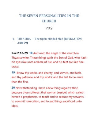 THE SEVEN PERSONALITIES IN THE
CHURCH
Prt2
I. THYATIRA — The Open-Minded Man (REVELATION
2:18-29)
Rev 2:18-29 18 And unto the angel of the church in
Thyatira write; These things saith the Son of God, who hath
his eyes like unto a flame of fire, and his feet are like fine
brass;
19 I know thy works, and charity, and service, and faith,
and thy patience, and thy works; and the last to be more
than the first.
20 Notwithstanding I have a few things against thee,
because thou sufferest that woman Jezebel, which calleth
herself a prophetess, to teach and to seduce my servants
to commit fornication, and to eat things sacrificed unto
idols.
 