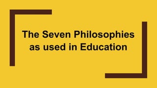 The Seven Philosophies
as used in Education
 