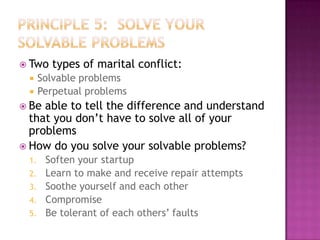  Two



types of marital conflict:

Solvable problems
Perpetual problems

 Be

able to tell the difference and understand
that you don’t have to solve all of your
problems
 How do you solve your solvable problems?
1.
2.
3.
4.
5.

Soften your startup
Learn to make and receive repair attempts
Soothe yourself and each other
Compromise
Be tolerant of each others’ faults

 