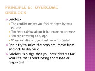  Gridlock





The conflict makes you feel rejected by your
partner
You keep talking about it but make no progress
You are unwilling to budge
When you discuss, you feel more frustrated

 Don’t

try to solve the problem; move from
gridlock to dialogue
 Gridlock is a sign that you have dreams for
your life that aren’t being addressed or
respected

 