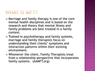 Marriage and family therapy is one of the core
mental health disciplines and is based on the
research and theory that mental illness and
family problems are best treated in a family
context.
 Trained in psychotherapy and family systems,
marriage and family therapists focus on
understanding their clients’ symptoms and
interaction patterns within their existing
environment.
 Whomever the client, Family Therapists treat
from a relationship perspective that incorporates
family systems. (AAMFT.org)


 