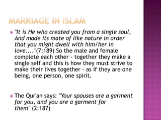  "It

is He who created you from a single soul,
And made its mate of like nature in order
that you might dwell with him/her in
love...."(7:189) So the male and female
complete each other - together they make a
single self and this is how they must strive to
make their lives together - as if they are one
being, one person, one spirit.

 The

Qur'an says: "Your spouses are a garment
for you, and you are a garment for
them" (2:187)

 