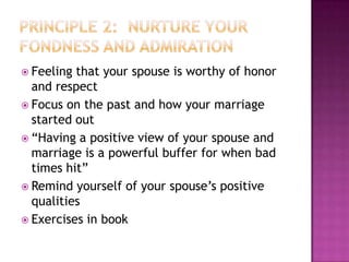  Feeling

that your spouse is worthy of honor
and respect
 Focus on the past and how your marriage
started out
 “Having a positive view of your spouse and
marriage is a powerful buffer for when bad
times hit”
 Remind yourself of your spouse’s positive
qualities
 Exercises in book

 