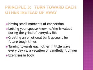 Having

small moments of connection
 Letting your spouse know he/she is valued
during the grind of everyday life
 Creating an emotional bank account for
future tough times
 Turning towards each other in little ways
every day vs. a vacation or candlelight dinner
 Exercises in book

 