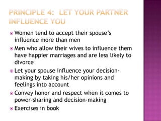  Women

tend to accept their spouse’s
influence more than men
 Men who allow their wives to influence them
have happier marriages and are less likely to
divorce
 Let your spouse influence your decisionmaking by taking his/her opinions and
feelings into account
 Convey honor and respect when it comes to
power-sharing and decision-making
 Exercises in book

 