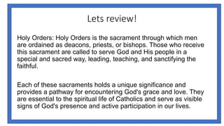 Lets review!
Holy Orders: Holy Orders is the sacrament through which men
are ordained as deacons, priests, or bishops. Those who receive
this sacrament are called to serve God and His people in a
special and sacred way, leading, teaching, and sanctifying the
faithful.
Each of these sacraments holds a unique significance and
provides a pathway for encountering God's grace and love. They
are essential to the spiritual life of Catholics and serve as visible
signs of God's presence and active participation in our lives.
 