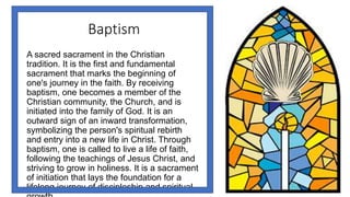 Baptism
A sacred sacrament in the Christian
tradition. It is the first and fundamental
sacrament that marks the beginning of
one's journey in the faith. By receiving
baptism, one becomes a member of the
Christian community, the Church, and is
initiated into the family of God. It is an
outward sign of an inward transformation,
symbolizing the person's spiritual rebirth
and entry into a new life in Christ. Through
baptism, one is called to live a life of faith,
following the teachings of Jesus Christ, and
striving to grow in holiness. It is a sacrament
of initiation that lays the foundation for a
lifelong journey of discipleship and spiritual
 