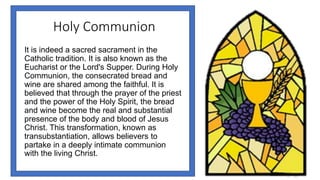 Holy Communion
It is indeed a sacred sacrament in the
Catholic tradition. It is also known as the
Eucharist or the Lord's Supper. During Holy
Communion, the consecrated bread and
wine are shared among the faithful. It is
believed that through the prayer of the priest
and the power of the Holy Spirit, the bread
and wine become the real and substantial
presence of the body and blood of Jesus
Christ. This transformation, known as
transubstantiation, allows believers to
partake in a deeply intimate communion
with the living Christ.
 