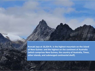 Puncak Jaya at 16,024 ft. is the highest mountain on the island
of New Guinea and the highest on the continent of Australia
(which comprises New Guinea, the country of Australia, Timor,
other islands, and submerged continental shelf).
 
