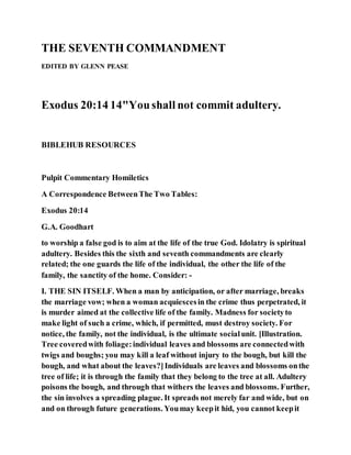 THE SEVENTH COMMANDMENT
EDITED BY GLENN PEASE
Exodus 20:14 14"Youshall not commit adultery.
BIBLEHUB RESOURCES
Pulpit Commentary Homiletics
A Correspondence BetweenThe Two Tables:
Exodus 20:14
G.A. Goodhart
to worship a false god is to aim at the life of the true God. Idolatry is spiritual
adultery. Besides this the sixth and seventh commandments are clearly
related; the one guards the life of the individual, the other the life of the
family, the sanctity of the home. Consider: -
I. THE SIN ITSELF. When a man by anticipation, or after marriage, breaks
the marriage vow; when a woman acquiescesin the crime thus perpetrated, it
is murder aimed at the collective life of the family. Madness for societyto
make light of such a crime, which, if permitted, must destroy society. For
notice, the family, not the individual, is the ultimate socialunit. [Illustration.
Tree coveredwith foliage:individual leaves and blossoms are connectedwith
twigs and boughs; you may kill a leaf without injury to the bough, but kill the
bough, and what about the leaves?]Individuals are leaves and blossoms onthe
tree of life; it is through the family that they belong to the tree at all. Adultery
poisons the bough, and through that withers the leaves and blossoms. Further,
the sin involves a spreading plague. It spreads not merely far and wide, but on
and on through future generations. Youmay keepit hid, you cannot keepit
 