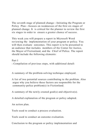 The seventh stage of planned change—Initiating the Program or
Policy Plan—focuses on weaknesses of the first six stages of
planned change. It is critical for the planner to review the first
six stages in order to ensure a greater chance of success.
This week you will prepare a report in Microsoft Word
reviewing the implementation of your program or policy. You
will then evaluate outcomes. This report is to be presented to
an audience that includes members of the Center for Justice,
the Mayor of Fictionland, and the Chief of Police. The report
should include the following elements:
Part I
: Compilation of previous steps, with additional detail:
A summary of the problem-solving technique employed.
A list of two potential sources contributing to the problem. Also
argue why you believe these factors are responsible for the
community-police problem(s) in Fictionland.
A summary of the newly created goal(s) and objective(s).
A detailed explanation of the program or policy adapted.
An action plan.
Tools used to conduct a process evaluation.
Tools used to conduct an outcome evaluation.
Conclusion to the program or policy implementation and
 