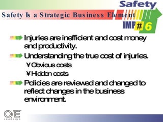 Safety Is a Strategic Business Element Injuries are inefficient and cost money and productivity. Understanding the true cost of injuries. Obvious costs Hidden costs Policies are reviewed and changed to reflect changes in the business environment. 