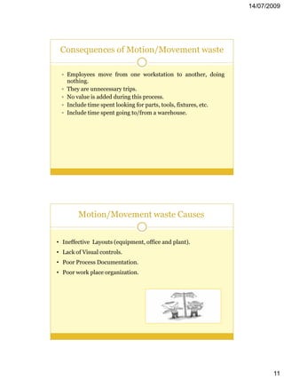 14/07/2009




 Consequences of Motion/Movement waste

  Employees move from one workstation to another, doing
     nothing.
    They are unnecessary trips.
    No value is added during this process.
    Include time spent looking for parts, tools, fixtures, etc.
    Include time spent going to/from a warehouse.




         Motion/Movement waste Causes


• Ineffective Layouts (equipment, office and plant).
• Lack of Visual controls.
• Poor Process Documentation.
• Poor work place organization.




                                                                          11
 
