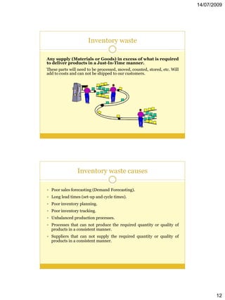 14/07/2009




                      Inventory waste

Any supply (Materials or Goods) in excess of what is required
to deliver products in a Just-In-Time manner.
These parts will need to be processed, moved, counted, stored, etc. Will
add to costs and can not be shipped to our customers.




                Inventory waste causes

 Poor sales forecasting (Demand Forecasting).
 Long lead times (set-up and cycle times).
 Poor inventory planning.
 Poor inventory tracking.
 Unbalanced production processes.
 Processes that can not produce the required quantity or quality of
  products in a consistent manner.
 Suppliers that can not supply the required quantity or quality of
  products in a consistent manner.




                                                                                  12
 
