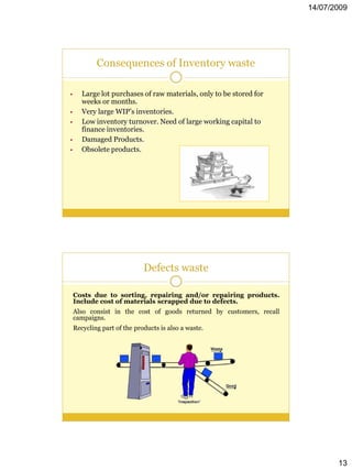 14/07/2009




            Consequences of Inventory waste

•      Large lot purchases of raw materials, only to be stored for
       weeks or months.
•      Very large WIP’s inventories.
•      Low inventory turnover. Need of large working capital to
       finance inventories.
•      Damaged Products.
•      Obsolete products.




                             Defects waste

    Costs due to sorting, repairing and/or repairing products.
    Include cost of materials scrapped due to defects.
    Also consist in the cost of goods returned by customers, recall
    campaigns.
    Recycling part of the products is also a waste.




                                                                             13
 