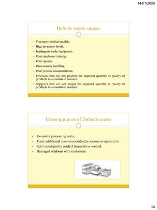 14/07/2009




                   Defects waste causes

 Too many product models.
 High inventory levels.
 Inadequate tools/equipment.
 Poor employee training.
 Poor layouts.
 Unnecessary handling.
 Poor process documentation.
 Processes that can not produce the required quantity or quality of
    products in a consistent manner.
 Suppliers that can not supply the required quantity or quality of
    products in a consistent manner.




           Consequences of Defects waste


•   Excessive processing costs.
•   Many additional non-value-added processes or operations.
•   Additional quality control inspections needed.
•   Damaged relations with customers.




                                                                              14
 