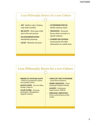 14/07/2009




  Lean Philosophy Basics: for a new Culture


 JIT - Build to order. Produce     CUSTOMER FOCUS -
  only what is needed.                Satisfy customer needs.

 QUALITY - Don’t pass a bad        TRAINING - Everyone
  part to the next process.           knows what is normal or a
                                      special variation.
 STANDARDIZATION -
  Standardize processes.            COMMUNICATIONS -
                                      Communicate all useful
 LEAN - Eliminate all waste.
                                      information in a usable form.




Lean Philosophy Basics for a new Culture


 PRODUCE WITH QUALITY              VOICE OF THE CUSTOMER
  –Think of a production system,     - Learn from customers.
  not a quality system
                                    MORE TRAINING - Team
 INNOVATION - Try new ideas.        training & Problem Solving.
  Change. Improve.
                                    KAIZEN - Continuous
 TEAM WORK - Everyone               Improvement (PDCA).
  participates. Management
                                    PROCESS ORIENTED -
  supports workers.
                                     Focus on the process not the
                                     results.




                                                                              3
 