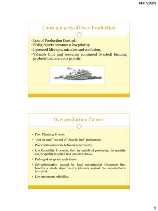 14/07/2009




        Consequences of Over-Production

 Loss of Production Control.
 Fixing rejects becomes a low priority.
 Increased Mix-ups, mistakes and confusion.
 Valuable time and resources consumed (wasted) building
 products that are not a priority.




                 Overproduction Causes


• Poor Planning Process.
• “Just-in-case” instead of “Just-in-time” production.
• Poor communications between departments.
• Low Capability Processes, that are unable of producing the quantity
  and/or quality required in a consistent basis.
• Prolonged setup and cycle times.
• Sub-optimization caused by local optimization (Processes that
  benefits a single department’s interests against the organization’s
  interests).
• Low equipment reliability.




                                                                                5
 
