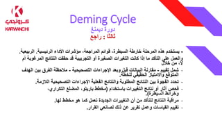 Deming Cycle
‫ديمنغ‬ ‫دورة‬
‫ثالثا‬
:
‫راجع‬
-
‫الرئيسية‬ ‫األداء‬ ‫مؤشرات‬ ،‫المراجعة‬ ‫قوائم‬ ،‫السيطرة‬ ‫خارطة‬ ‫المرحلة‬ ‫هذه‬ ‫يستخدم‬
.
‫الرب‬
‫يعية‬
.
‫ال‬ ‫النتائج‬ ‫حققت‬ ‫قد‬ ‫التجريبية‬ ‫أو‬ ‫الصغيرة‬ ‫التغيرات‬ ‫كانت‬ ‫إذا‬ ‫ما‬ ‫التأكد‬ ‫على‬ ‫والعمل‬
‫أم‬ ‫مرغوبة‬
‫خالل‬ ‫من‬ ،‫ال‬
-
‫تقييم‬ ‫شمل‬
-
‫التصحيحية‬ ‫اإلجراءات‬ ‫وبعد‬ ‫قبل‬ ‫البيانات‬ ‫مقارنة‬
-
‫بي‬ ‫الفرق‬ ‫مالحظة‬
‫الهدف‬ ‫ن‬
‫للخطة‬ ‫الحقيقي‬ ‫واالمتياز‬ ‫المتوقع‬
.
-
‫تحدد‬
‫الال‬ ‫التصحيحية‬ ‫اإلجراءات‬ ‫الفعلية‬ ‫والنتائج‬ ‫المطلوبة‬ ‫النتائج‬ ‫بين‬ ‫الفجوة‬
‫زمة‬
.
-
‫فحص‬
‫باستخدام‬ ‫التغييرات‬ ‫نتائج‬ ‫أو‬ ‫آثار‬
(
‫مخطط‬
،‫التكراري‬ ‫المضلع‬ ،‫باريتو‬
‫وخرائط‬
‫السيطرة‬
.)
-
‫مراقبة‬
‫لها‬ ‫مخطط‬ ‫هو‬ ‫كما‬ ‫تعمل‬ ‫الجديدة‬ ‫التغييرات‬ ‫أن‬ ‫من‬ ‫للتأكد‬ ‫النتائج‬
.
-
‫تقييم‬
‫لصانعي‬ ‫ذلك‬ ‫عن‬ ‫تقرير‬ ‫وعمل‬ ‫القياسات‬
‫القرار‬
.
 